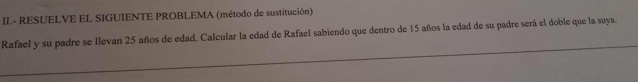 II.- RESUELVE EL SIGUIENTE PROBLEMA (método de sustitución) 
Rafael y su padre se llevan 25 años de edad. Calcular la edad de Rafael sabiendo que dentro de 15 años la edad de su padre será el doble que la suya.