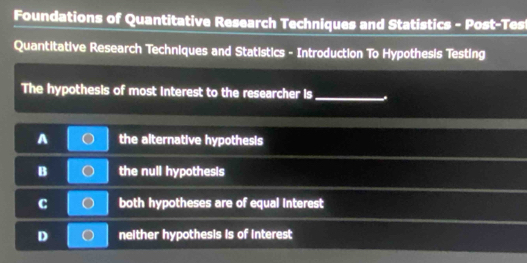 Foundations of Quantitative Research Techniques and Statistics - Post-Tes
Quantitative Research Techniques and Statistics - Introduction To Hypothesis Testing
The hypothesis of most Interest to the researcher Is_
A the alternative hypothesis
B the null hypothesis
C both hypotheses are of equal interest
D neither hypothesis is of interest