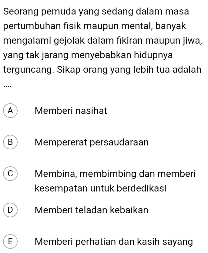 Seorang pemuda yang sedang dalam masa
pertumbuhan fisik maupun mental, banyak
mengalami gejolak dalam fikiran maupun jiwa,
yang tak jarang menyebabkan hidupnya
terguncang. Sikap orang yang lebih tua adalah
…
A Memberi nasihat
B  Mempererat persaudaraan
C Membina, membimbing dan memberi
kesempatan untuk berdedikasi
D Memberi teladan kebaikan
E Memberi perhatian dan kasih sayang