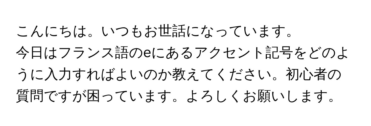 こんにちは。いつもお世話になっています。  
今日はフランス語のeにあるアクセント記号をどのように入力すればよいのか教えてください。初心者の質問ですが困っています。よろしくお願いします。