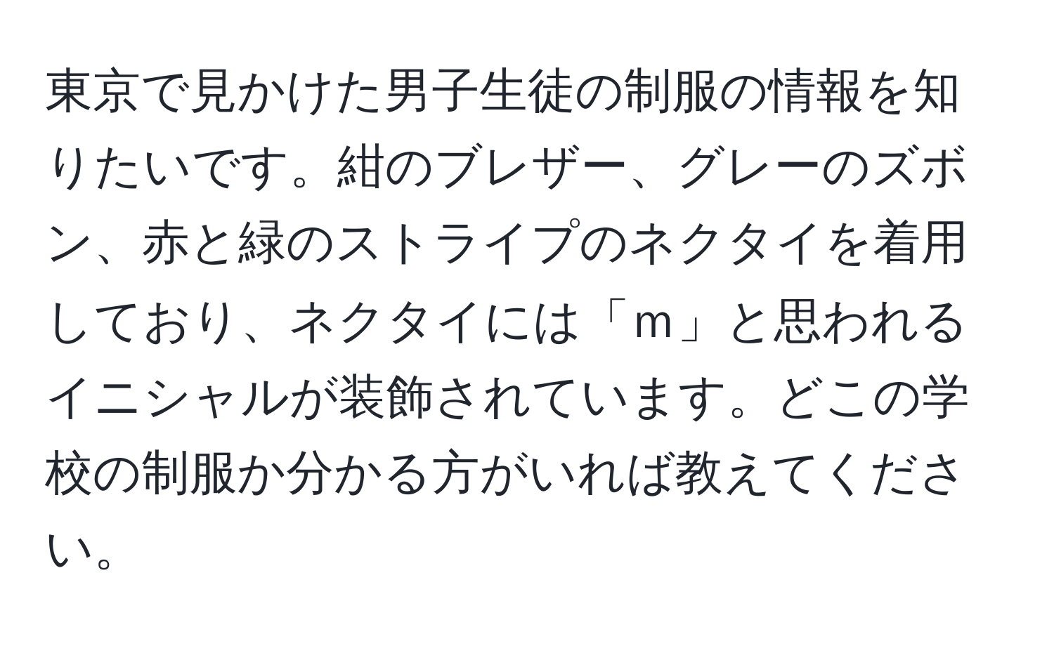 東京で見かけた男子生徒の制服の情報を知りたいです。紺のブレザー、グレーのズボン、赤と緑のストライプのネクタイを着用しており、ネクタイには「ｍ」と思われるイニシャルが装飾されています。どこの学校の制服か分かる方がいれば教えてください。