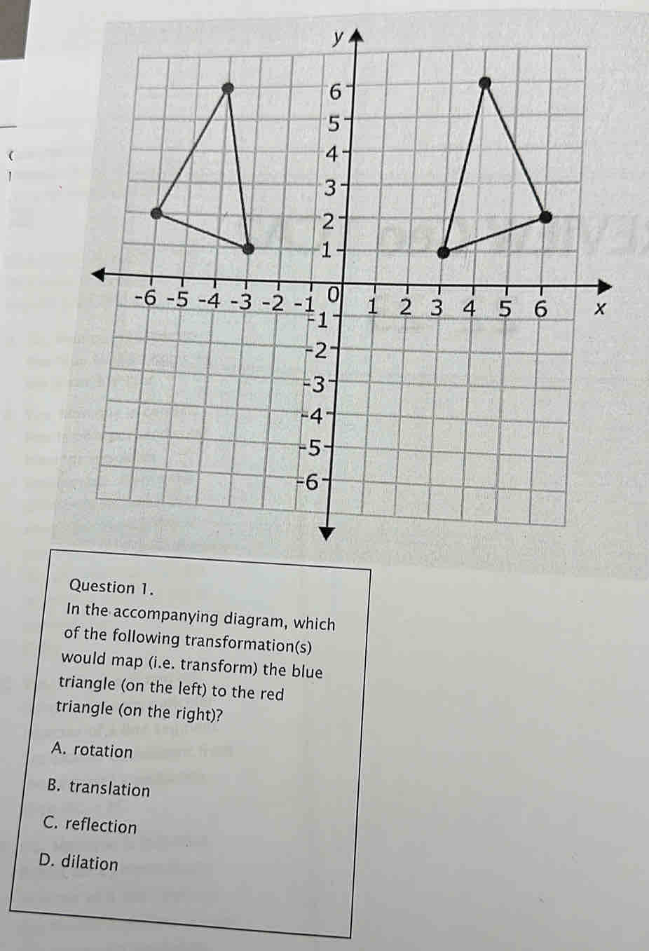 In the accompanying diagram, which
of the following transformation(s)
would map (i.e. transform) the blue
triangle (on the left) to the red
triangle (on the right)?
A. rotation
B. translation
C. reflection
D. dilation