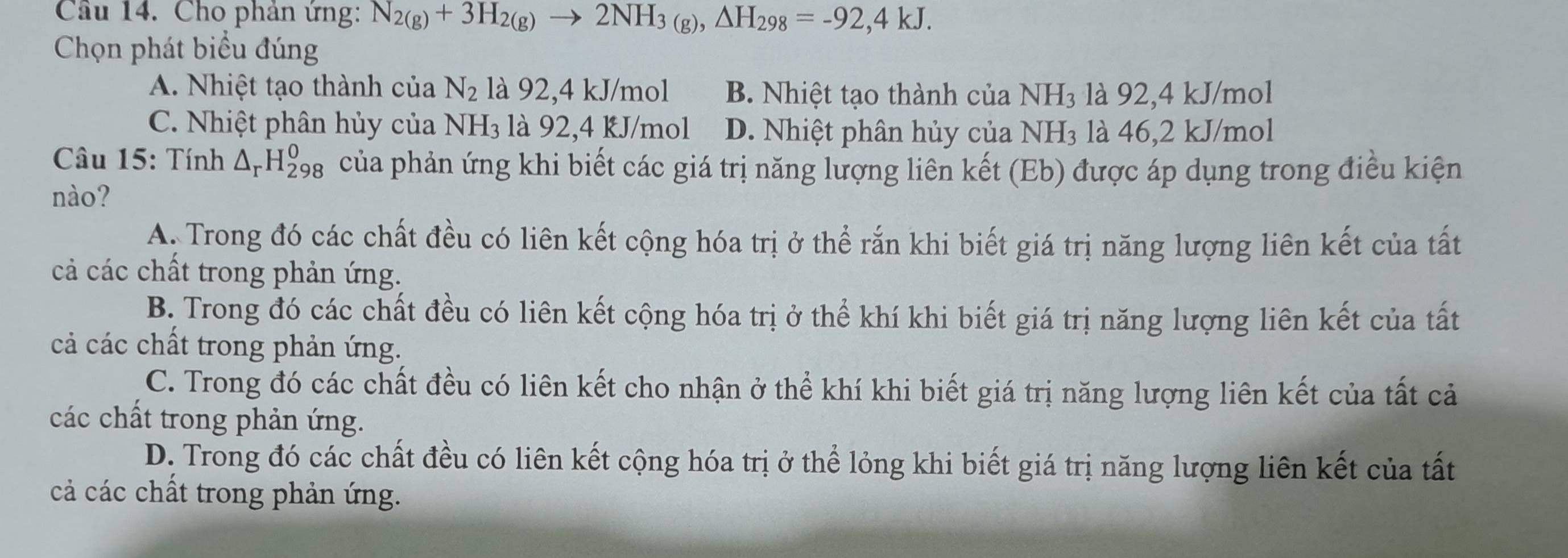 Cầu 14. Cho phản ứng: N_2(g)+3H_2(g)to 2NH_3(g), △ H_298=-92,4kJ. 
Chọn phát biểu đúng
A. Nhiệt tạo thành của N_2 là 92, 4 kJ/mol B. Nhiệt tạo thành của NH₃ là 92, 4 kJ/mol
C. Nhiệt phân hủy của N H_3; là 92, 4 kJ/mol D. Nhiệt phân hủy của 1 NH là 46, 2 kJ/mol
Câu 15: Tính △ _rH_(298)^0 của phản ứng khi biết các giá trị năng lượng liên kết (Eb) được áp dụng trong điều kiện
nào?
A. Trong đó các chất đều có liên kết cộng hóa trị ở thể rắn khi biết giá trị năng lượng liên kết của tất
cả các chất trong phản ứng.
B. Trong đó các chất đều có liên kết cộng hóa trị ở thể khí khi biết giá trị năng lượng liên kết của tất
cả các chất trong phản ứng.
C. Trong đó các chất đều có liên kết cho nhận ở thể khí khi biết giá trị năng lượng liên kết của tất cả
các chất trong phản ứng.
D. Trong đó các chất đều có liên kết cộng hóa trị ở thể lỏng khi biết giá trị năng lượng liên kết của tất
cả các chất trong phản ứng.