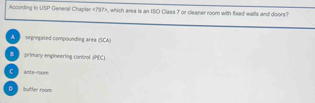 According to USP General Chapter <797> , which area is an ISO Class 7 or cleaner room with fixed walls and doors?
A segregated compounding area (SCA)
B primary engineering control (PEC)
C ante-room
D buffer room