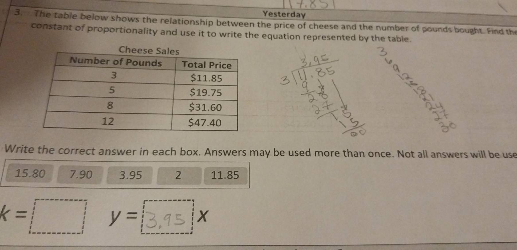 Yesterday 
3. The table below shows the relationship between the price of cheese and the number of pounds bought. Find the 
constant of proportionality and use it to write the equation represented by the table. 
Write the correct answer in each box. Answers may be used more than once. Not all answers will be use
15.80 7.90 3.95 2 11.85
k=□  y= X