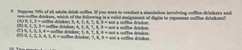 Suppose 70% of all adults drink coffee. If you were to conduct a simulation involving coffee-drinkers and
non-coffee drinkers, which of the following is a valid assignment of digits to represent coffee drinkers?
(A) 0,1,2= coffee drinker; 3, 4, 5, 6 7, 8, 9 =nol t a coffee drinker.
9=not t a coffee drinker.
(B) 0, 1, 2, 3 = coffee drinker; 4, 5, 6, 7, 8 coffee drinker: 5. 6. 7. 8. 9=not a coffee drinker.
(C) 0, 1, 2 3.4- coffee drinker; 7, 8 9= not a coffee drinker.
(D) 0, 1, 2, 3, 4, 5 6=
10."