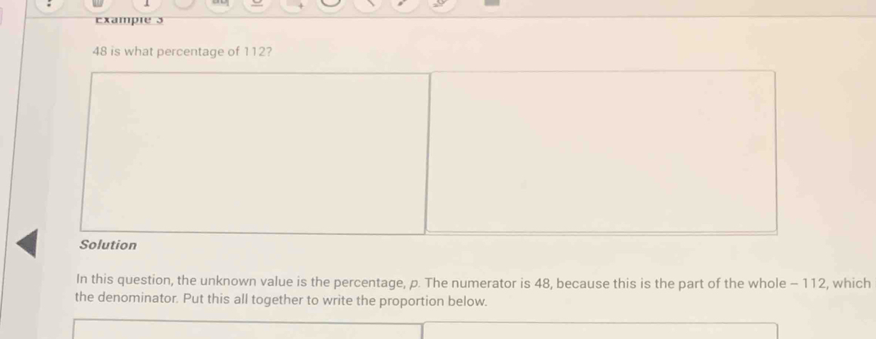 Example s
48 is what percentage of 112? 
In this question, the unknown value is the percentage, p. The numerator is 48, because this is the part of the whole - 112, which 
the denominator. Put this all together to write the proportion below.