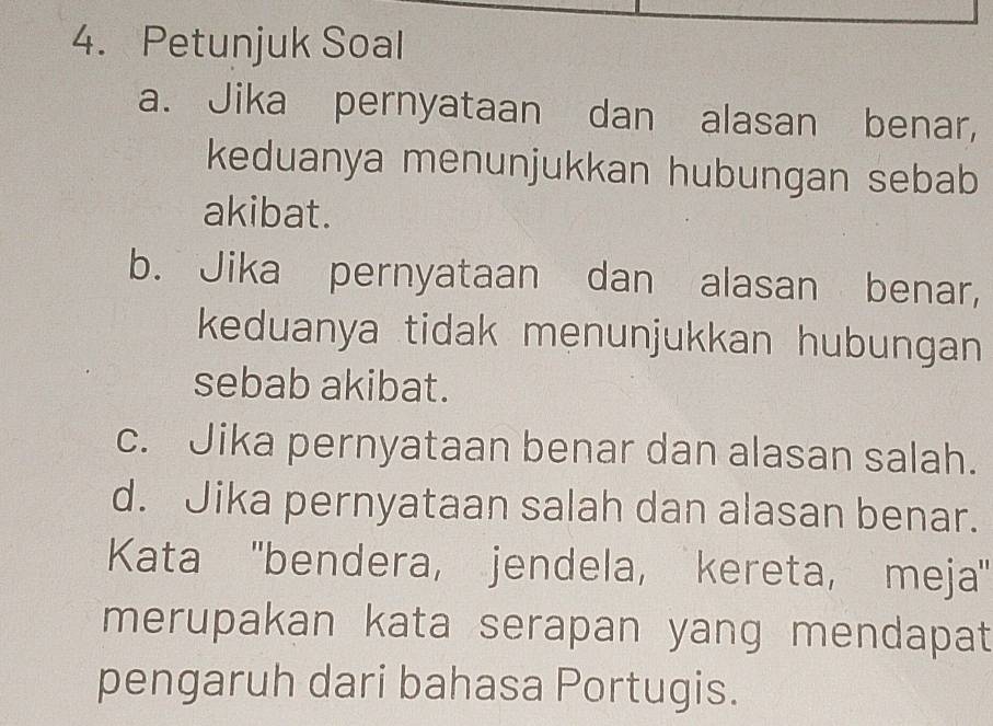 Petunjuk Soal 
a. Jika pernyataan dan alasan benar, 
keduanya menunjukkan hubungan sebab 
akibat. 
b. Jika pernyataan dan alasan benar, 
keduanya tidak menunjukkan hubungan 
sebab akibat. 
c. Jika pernyataan benar dan alasan salah. 
d. Jika pernyataan salah dan alasan benar. 
Kata ''bendera, jendela, kereta, meja' 
merupakan kata serapan yang mendapat 
pengaruh dari bahasa Portugis.