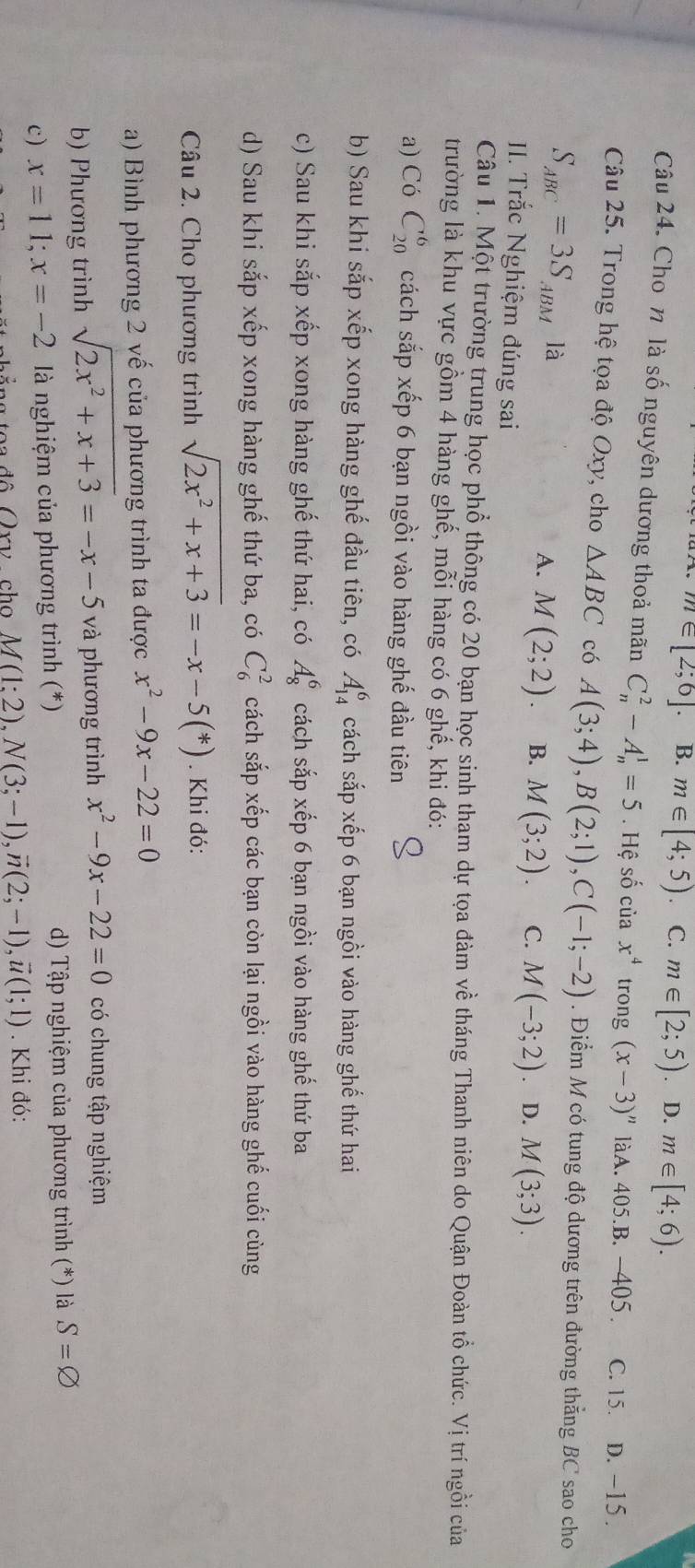 m∈ [2;6]. B. m∈ [4;5) C. m∈ [2;5) 、 D. m∈ [4;6).
Câu 24. Cho n là số nguyên dương thoả mãn C_n^(2-A_n^1=5. Hệ số của x^4) trong (x-3)'' làA. 405.B. -405. C. 15. D. -15 .
Câu 25. Trong hệ tọa độ Oxy, cho △ ABC có A(3;4),B(2;1),C(-1;-2). Điểm M có tung độ dương trên đường thắng BC sao cho
S_ABC=3S_ABM là D. M(3;3).
A. M(2;2). B. M(3;2) C. M(-3;2)
II. Trắc Nghiệm đúng sai
Câu 1. Một trường trung học phổ thông có 20 bạn học sinh tham dự tọa đàm về tháng Thanh niên do Quận Đoàn tổ chức. Vị trí ngồi của
trường là khu vực gồm 4 hàng ghế, mỗi hàng có 6 ghế, khi đó:
a) Có C_(20)^6 cách sắp xếp 6 bạn ngồi vào hàng ghế đầu tiên
b) Sau khi sắp xếp xong hàng ghế đầu tiên, có A_(14)^6 cách sắp xếp 6 bạn ngồi vào hàng ghế thứ hai
c) Sau khi sắp xếp xong hàng ghế thứ hai, có A_8^(6 cách sắp xếp 6 bạn ngồi vào hàng ghế thứ ba
d) Sau khi sắp xếp xong hàng ghế thứ ba, có C_6^2 cách sắp xếp các bạn còn lại ngồi vào hàng ghế cuối cùng
Câu 2. Cho phương trình sqrt(2x^2)+x+3)=-x-5(*). Khi đó:
a) Bình phương 2 vế của phương trình ta được x^2-9x-22=0
b) Phương trình sqrt(2x^2+x+3)=-x-5 và phương trình x^2-9x-22=0 có chung tập nghiệm
c) x=11;x=-2 là nghiệm của phương trình (*) d) Tập nghiệm của phương trình (*) là S=varnothing
ảng toa đô Qry , cho M(1:2),N(3;-1),vector n(2;-1),vector u(1;1). Khi đó: