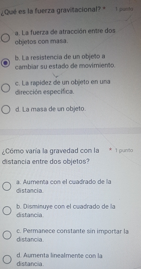 ¿Qué es la fuerza gravitacional? * 1 punto
a. La fuerza de atracción entre dos
objetos con masa.
b. La resistencia de un objeto a
cambiar su estado de movimiento.
c. La rapidez de un objeto en una
dirección específica.
d. La masa de un objeto.
¿Cómo varía la gravedad con la * 1 punto
distancia entre dos objetos?
a. Aumenta con el cuadrado de la
distancia.
b. Disminuye con el cuadrado de la
distancia.
c. Permanece constante sin importar la
distancia.
d. Aumenta linealmente con la
distancia.