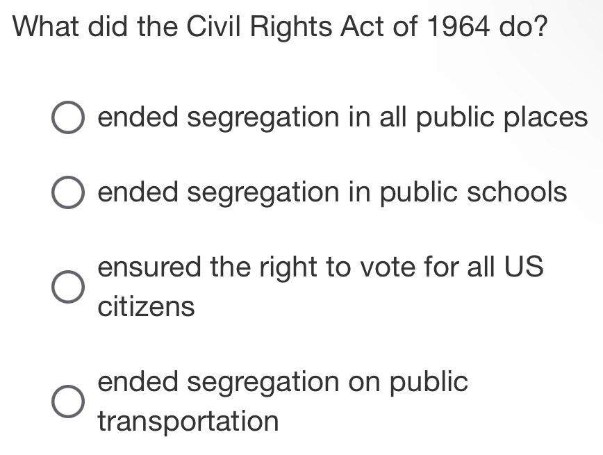 What did the Civil Rights Act of 1964 do?
ended segregation in all public places
ended segregation in public schools
ensured the right to vote for all US
citizens
ended segregation on public
transportation