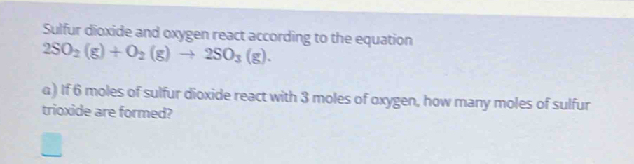 Sulfur dioxide and oxygen react according to the equation
2SO_2(g)+O_2(g)to 2SO_3(g). 
) If 6 moles of sulfur dioxide react with 3 moles of oxygen, how many moles of sulfur 
trioxide are formed?