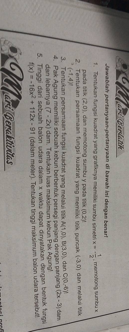 ari Berlatih 
Jawablah pertanyaan-pertanyaan di bawah ini dengan benar! 
1. Tentukan fungsi kuadrat yang grafiknya memiliki sumbu simetri x=- 1/2  , memotong sumbu x
pada titik (2,0) , dan memotong sumbu y pada titik (0,2)!
2. Tentukan persamaan fungsi kuadrat yang memiliki titik puncak (-3,0) dan melalui titik
(-1,4)!
3. Tentukan persamaan fungsi kuadrat yang melalui titik A(1,0), B(3,0) , dan C(0,-6)!
4. Pak Agung memiliki sebuah kebun berbentuk persegi panjang dengan panjang (2x-3) dam 
dan lebarnya (7-2x) dam. Tentukan luas maksimum kebun Pak Agung! 
5. Tinggi dari sebuah balon udara dalam x waktu dapat dinyatakan dengan bentuk fungsi
f(x)=-16x^2+112x-91 (dalam meter). Tentukan tinggi maksimum balon udara tersebut! 
Marí Beraktívitas