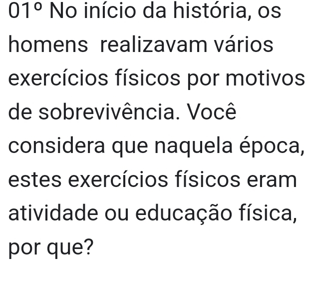 01° No início da história, os 
homens realizavam vários 
exercícios físicos por motivos 
de sobrevivência. Você 
considera que naquela época, 
estes exercícios físicos eram 
atividade ou educação física, 
por que?