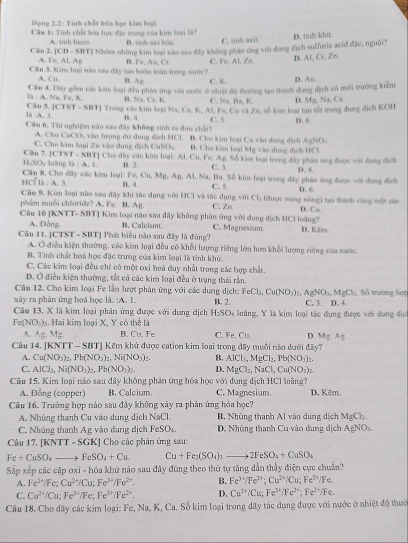 Dạng 2.2: Tính chất hóa học kim loại
Câu 1: Tính chất hóa học đặc trưng của kim loại là?
A. tinh bazo B. tinh oxi hóa. C. tính axit. D. tỉnh khử.
Căn 2. [CD -SB T] Nhóm những kim loại nào sau đây không phản ứng với dung dịch sulfuric acid đặc, nguội?
A. Fe, Al, Ag B. Fe,Au,Cr C. Fe, Al, Zn. D. Al, Cr, Zn.
Câu 3. Kim loại não sau đây tan hoàn toàn trong nước?
A. Cu. B. Arho C. K. D. Au.
Câu 4. Dãy gồm các kim loại đều phán ứng với nước ở nhiệt độ thường tạo thành dung địch có môi trưởng kiểm
IA:A.Na,Fe, K B. Na,Cr,P C. Na, Ba, K. D. Mg, Na, Ca.
Câu 5. [CTST-SBT] Trong các kim loại Na, Ca, K, Al, Fe, Cu và Zn, số kim loại tan tốt trong dung dịch KOH
la:A. D. 6.
B. 4. C. 5.
Câu 6. Thí nghiệm nào sau đây không sinh ra đơn chất?
A. Cho CaCO₃ vào lượng dư dung dịch HCl. B. Cho kim loại Cu vào dung dịch / AgNO_3
C. Cho kim loại Zn vào dung dịch CuSO_4 B. Cho kim loại Mg vào dung dịch HCl.
Câu 7. [ c TS T-SBT] ] Cho dây các kim loại: A1,Cu, Fe, Ag. Số kim loại trong dây phản ứng được với dung địch
H_2SO_4 loāng la:A.1. B. 2. C. 3. D. 4.
Câu 8. Cho đãy các kim loại: Fe, C Cu,Ms Ag,Al l, Na, Ba. Số kim loại trong dãy phân ứng được với đung địch
H C 1a:A.3. B. 4. C. 5. D. 6.
Câu 9. Kim loại nào sau đây khi tác dụng với HCl và tác dụng V Cl_2 (được nung nóng) tạo thành cùng một sản
phẩm muối chloride? A. Fe. B. Ag. C. Zn D. Cu
Câu 10 [KNTT- SBT] Kim loại nào sau đây không phân ứng với dung dịch HCl loãng?
A. Đồng. B. Calcium. C. Magnesium. D. Këm.
Câu 11. [CTST - SBT] Phát biểu nào sau đây là đúng?
A. Ở điều kiện thường, các kim loại đều có khối lượng riêng lớn hơn khối lượng riêng của nước
B. Tính chất hoá học đặc trưng của kim loại là tính khử.
C. Các kim loại đều chỉ có một oxi hoá duy nhất trong các hợp chất.
D. Ở điều kiện thường, tất cả các kim loại đều ở trạng thái rắn.
Câu 12. Cho kim loại Fe lần lượt phản ứng với các dung dịch: FeCl₃, Cu(NO_3)_2,AgNO_3,MgCl_2 Số trường hợp
xảy ra phản ứng hoá học la.:A.1. C. 3. D. 4.
B. 2.
Câu 13. X là kim loại phản ứng được với dung dịch H_2SO_4 loãng, Y là kim loại tác dụng được với dung dịch
Fe(NO_3): 3. Hai kim loại X, Y có thể là
A. Ag.Mg B. Cu,Fe C. Fe, Cu. D. Mg,Ag
Câu 14. KNTT-SBT ]  Kẽm khử được cation kim loại trong dãy muối nào dưới đây?
A. Cu(NO_3)_2,Pb(NO_3)_2,Ni(NO_3)_2. B. AlCl_3,MgCl_2,Pb(NO_3)_2.
C. AlCl_3,Ni(NO_3)_2,Pb(NO_3)_2. D. MgCl_2,NaCl,Cu(NO_3)_2.
Câu 15. Kim loại nào sau đây không phản ứng hóa học với dung dịch HCl loãng?
A. Đồng (copper) B. Calcium. C. Magnesium. D. Kẽm.
Câu 16. Trường hợp nào sau đây không xảy ra phản ứng hóa học?
A. Nhúng thanh Cu vào dung dịch NaCl. B. Nhúng thanh Al vào dung dịch MgCl₂.
C. Nhúng thanh Ag vào dung dịch FeSO_4. D. Nhúng thanh Cu vào dung dịch AgNO_3.
Câu 17. [KNTT - SGK] Cho các phản ứng sau:
Fe+CuSO_4to FeSO_4+Cu. Cu+Fe_2(SO_4)_3to 2FeSO_4+CuSO_4
Sắp xếp các cặp oxi - hóa khứ nào sau đây đúng theo thứ tự tăng dần thấy điện cực chuẩn?
A. Fe^(2+)/Fe;Cu^(2+)/Cu;Fe^(3+)/Fe^(2+). B. Fe^(3+)/Fe^(2+);Cu^(2+)/Cu;Fe^(2+)/Fe.
C. Cu^(2+)/Cu;Fe^(2+)/Fe;Fe^(3+)/Fe^(2+). D. Cu^(2+)/Cu;Fe^(3+)/Fe^(2+);Fe^(2+)/Fe.
Câu 18. Cho dãy các kim loại: Fe, Na, K, Ca. Số kim loại trong dãy tác dụng được với nước ở nhiệt độ thườ