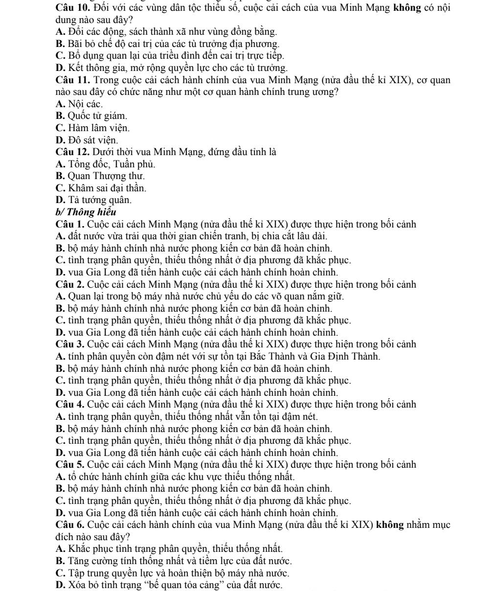 Đối với các vùng dân tộc thiếu số, cuộc cải cách của vua Minh Mạng không có nội
dung nào sau đây?
A. Đổi các động, sách thành xã như vùng đồng bằng.
B. Bãi bỏ chế độ cai trị của các tù trưởng địa phương.
C. Bổ dụng quan lại của triều đình đến cai trị trực tiếp.
D. Kết thông gia, mở rộng quyền lực cho các tù trưởng.
Câu 11. Trong cuộc cải cách hành chính của vua Minh Mạng (nửa đầu thế ki XIX), cơ quan
nào sau đây có chức năng như một cơ quan hành chính trung ương?
A. Nội các.
B. Quốc tử giám.
C. Hàm lâm viện.
D. Đô sát viện.
Câu 12. Dưới thời vua Minh Mạng, đứng đầu tinh là
A. Tổng đốc, Tuần phủ.
B. Quan Thượng thư.
C. Khâm sai đại thần.
D. Tả tướng quân.
b/ Thông hiểu
Câu 1. Cuộc cải cách Minh Mạng (nửa đầu thế kỉ XIX) được thực hiện trong bối cảnh
A. đất nước vừa trải qua thời gian chiến tranh, bị chia cắt lâu dài.
B. bộ máy hành chính nhà nước phong kiến cơ bản đã hoàn chỉnh.
C. tình trạng phân quyền, thiếu thống nhất ở địa phương đã khắc phục.
D. vua Gia Long đã tiến hành cuộc cải cách hành chính hoàn chinh.
Câu 2. Cuộc cải cách Minh Mạng (nửa đầu thế ki XIX) được thực hiện trong bối cảnh
A. Quan lại trong bộ máy nhà nước chủ yếu do các võ quan nắm giữ.
B. bộ máy hành chính nhà nước phong kiến cơ bản đã hoàn chỉnh.
C. tình trạng phân quyền, thiếu thống nhất ở địa phương đã khắc phục.
D. vua Gia Long đã tiển hành cuộc cải cách hành chính hoàn chỉnh.
Câu 3. Cuộc cải cách Minh Mạng (nửa đầu thế kỉ XIX) được thực hiện trong bối cảnh
A. tính phân quyền còn đậm nét với sự tồn tại Bắc Thành và Gia Định Thành.
B. bộ máy hành chính nhà nước phong kiến cơ bản đã hoàn chỉnh.
C. tình trạng phân quyền, thiếu thống nhất ở địa phương đã khắc phục.
D. vua Gia Long đã tiển hành cuộc cải cách hành chính hoàn chỉnh.
Câu 4. Cuộc cải cách Minh Mạng (nửa đầu thế ki XIX) được thực hiện trong bối cảnh
A. tình trạng phân quyền, thiếu thống nhất vẫn tồn tại đậm nét.
B. bộ máy hành chính nhà nước phong kiển cơ bản đã hoàn chỉnh.
C. tình trạng phân quyền, thiếu thống nhất ở địa phương đã khắc phục.
D. vua Gia Long đã tiến hành cuộc cải cách hành chính hoàn chỉnh.
Câu 5. Cuộc cải cách Minh Mạng (nửa đầu thế ki XIX) được thực hiện trong bối cảnh
A. tổ chức hành chính giữa các khu vực thiếu thống nhất.
B. bộ máy hành chính nhà nước phong kiến cơ bản đã hoàn chỉnh.
C. tình trạng phân quyền, thiếu thống nhất ở địa phương đã khắc phục.
D. vua Gia Long đã tiến hành cuộc cải cách hành chính hoàn chính.
Câu 6. Cuộc cải cách hành chính của vua Minh Mạng (nửa đầu thế kỉ XIX) không nhằm mục
đích nào sau đây?
A. Khắc phục tỉnh trạng phân quyền, thiếu thống nhất.
B. Tăng cường tính thống nhất và tiềm lực của đất nước.
C. Tập trung quyền lực và hoàn thiện bộ máy nhà nước.
D. Xóa bỏ tình trạng “bế quan tỏa cảng” của đất nước.