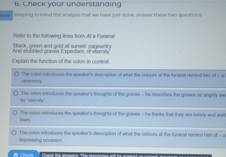 Check your understanding
ious Keeping in mind the analysis that we have just done, answer these two questions:
Refer to the following lines from At a Funeral:
'Black, green and gold at sunset: pageantry
And stubbled graves Expectant, of eternity
Explain the function of the colon in context.
The colon introduces the speaker's description of what the colours at the funeral remind him of - a
ceremony.
The colon introduces the speaker's thoughts of the graves - he describes the graves as angrily aw
for ‘eternity’.
The colon introduces the speaker's thoughts of the graves - he thinks that they are lonely and wait
them.
The colon introduces the speaker's description of what the colours at the funeral remind him of -- a
depressing occasion.
Check Chack the answers. The responses will he marked a