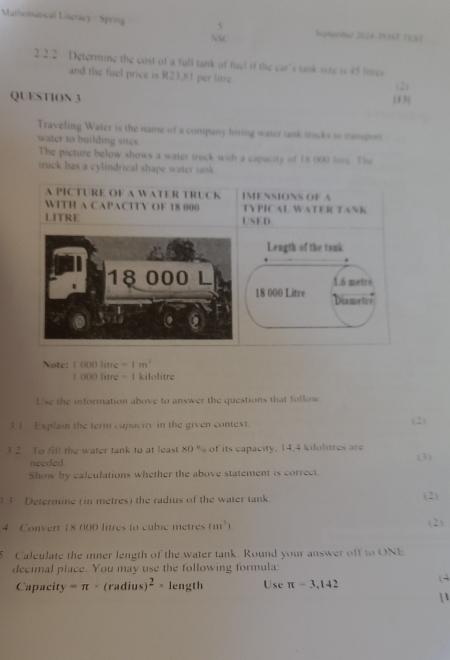 Mathematical Literacy / Sprog 
S heptember 2024 POS3 (3,3) 
2.2.2 Determine the cost of a full tank of fuel if the car's tank size is 45 fres 
and the fuel price is R23,81 per litre
(2) 
QUESTION 3 
Traveling Water is the name of a company hiring water tank trucks to trampot 
water to building sites. 
The picture below shows a water truck with a capacity of 18 000 love. The 
truck has a cylindrical shape water tank 
A PICTURE OF A WATER TRUCK IMENSIONS OF A 
WITH A CAPACITY OF 18 000 TYPICAL WATER TANK 
LITRE USED. 
Length of the tank
1.6 metrè
18 000 Litre Diametre 
Note: 1 000 | uv=1m^2
1 000 litre = 1 kilolitre
Use the information above to answer the questions that follow 
3 1 Explain the term capacity in the given context. (2) 
3.2 To fill the water tank to at least 80° % of its capacity, 14.4 kilolitres are 
needed. 
Show by calculations whether the above statement is correct. (3) 
3 Determine (in metres) the radius of the water tank (2) 
4 Convert 18 000 litres to cubic metres (m^1) ( 2) 
5 Calculate the mner length of the water tank. Round your answer off to ONE 
decimal place. You may use the following formula: 
Capacity =π (radius) ^2. length Use π =3,142 (4 
| 1