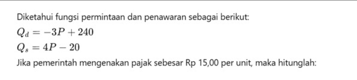 Diketahui fungsi permintaan dan penawaran sebagai berikut:
Q_d=-3P+240
Q_s=4P-20
Jika pemerintah mengenakan pajak sebesar Rp 15,00 per unit, maka hitunglah: