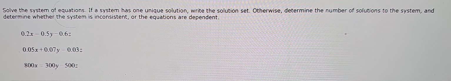 Solve the system of equations. If a system has one unique solution, write the solution set. Otherwise, determine the number of solutions to the system, and
determine whether the system is inconsistent, or the equations are dependent.
.2x=0.5y-0.6z
0.05x+0.07y=0.03z
800x=300y-500z