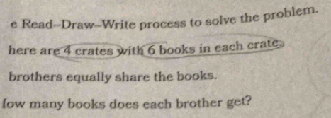 Read--Draw--Write process to solve the problem. 
here are 4 crates with 6 books in each crate. 
brothers equally share the books. 
fow many books does each brother get?