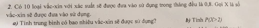 Có 10 loại vắc-xin với xác suất sẽ được đưa vào sử dụng trong tháng đều là 0, 8. Gọi X là số 
vắc-xin sẽ được đưa vào sử dụng. 
a) Tính trung bình có bao nhiêu vắc-xin sẽ được sử dụng? b) Tính P(X>2)
