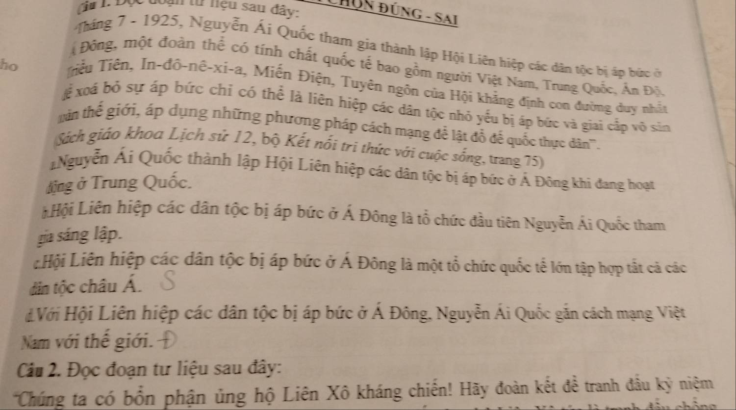 du 1 Đọc đoạn tư nệu sau đây:
CHÜN ĐÚNG - SAi
Tháng 7 - 1925, Nguyễn Ái Quốc tham gia thành lập Hội Liên hiệp các dân tộc bị áp bức ở
ho
Đông, một đoàn thể có tính chất quốc tế bao gồm người Việt Nam, Trung Quốc, Ấn Độ.
Tiểu Tiên, In-đô-nê-xi-a, Miến Điện, Tuyên ngôn của Hội khẳng định con đường duy nhất
Xể xoá bỏ sự áp bức chỉ có thể là liên hiệp các dân tộc nhỏ yếu bị áp bức và giai cấp vô sin
in thể giới, áp dụng những phương pháp cách mạng để lật đổ để quốc thực dân'''.
Sách giáo khoa Lịch sử 12, bộ Kết nổi tri thức với cuộc sống, trang 75)
Nguyễn Ái Quốc thành lập Hội Liên hiệp các dân tộc bị áp bức ở Á Đông khi đang hoạt
tng ở Trung Quốc.
LHội Liên hiệp các dân tộc bị áp bức ở Á Đông là tổ chức đầu tiên Nguyễn Ái Quốc tham
gia sáng lập.
LHội Liên hiệp các dân tộc bị áp bức ở Á Đông là một tổ chức quốc tế lớn tập hợp tất cả các
dâin tộc châu Á.
#Với Hội Liên hiệp các dân tộc bị áp bức ở Á Đông, Nguyễn Ái Quốc gắn cách mạng Việt
Nam với thế giới.
Câu 2. Đọc đoạn tư liệu sau đây:
*Chúng ta có bổn phận ủng hộ Liên Xô kháng chiến! Hãy đoàn kết đề tranh đầu kỳ niệm