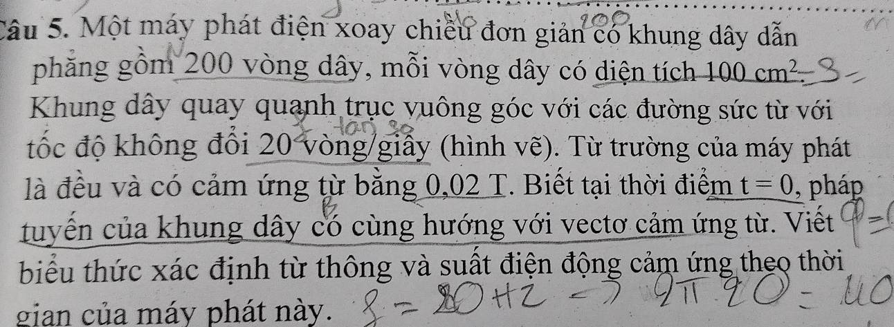 Một máy phát điện xoay chiều đơn giản có khung dây dẫn 
phẳng gồm 200 vòng dây, mỗi vòng dây có diện tích 100cm^2
Khung dây quay quanh trục vuông góc với các đường sức từ với 
tốc độ không đổi 20 vòng /giấy (hình vẽ). Từ trường của máy phát 
là đều và có cảm ứng từ bằng 0,02 T. Biết tại thời điểm t=0 , pháp 
tuyến của khung dây có cùng hướng với vectơ cảm ứng từ. Viết 
biểu thức xác định từ thông và suất điện động cảm ứng theo thời 
gian của máy phát này.