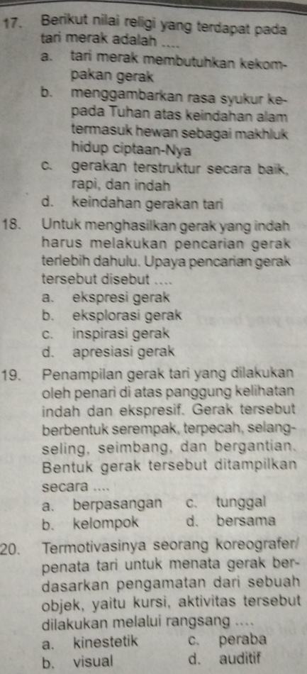 Berikut nilai religi yang terdapat pada
tari merak adalah ....
a. tari merak membutuhkan kekom-
pakan gerak
b. menggambarkan rasa syukur ke-
pada Tuhan atas keindahan alam
termasuk hewan sebagai makhluk 
hidup ciptaan-Nya
c. gerakan terstruktur secara baik,
rapi, dan indah
d. keindahan gerakan tari
18. Untuk menghasilkan gerak yang indah
harus melakukan pencarian gerak 
terlebih dahulu. Upaya pencarian gerak
tersebut disebut ....
a. ekspresi gerak
b. eksplorasi gerak
c. inspirasi gerak
d. apresiasi gerak
19. Penampilan gerak tari yang dilakukan
oleh penari di atas panggung kelihatan 
indah dan ekspresif. Gerak tersebut
berbentuk serempak, terpecah, selang-
seling, seimbang, dan bergantian.
Bentuk gerak tersebut ditampilkan
secara ....
a. berpasangan c. tunggal
b. kelompok d. bersama
20. Termotivasinya seorang koreografer
penata tari untuk menata gerak ber -
dasarkan pengamatan dari sebuah
objek, yaitu kursi, aktivitas tersebut
dilakukan melalui rangsang ....
a. kinestetik c. peraba
b. visual d. auditif