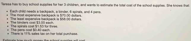 Teresa has to buy school supplies for her 3 children, and wants to estimate the total cost of the school supplies. She knows that: 
Each child needs a backpack, a binder, 6 spirals, and 4 pens. 
The most expensive backpack is $70.00 dollars. 
The least expensive backpack is $58.00 dollars. 
The binders cost $3.00 each. 
The spirals cost $1.53 for three. 
The pens cost $0.40 each. 
There is 11% sales tax on her total purchase. 
Estimate how much money the school supplies will cost