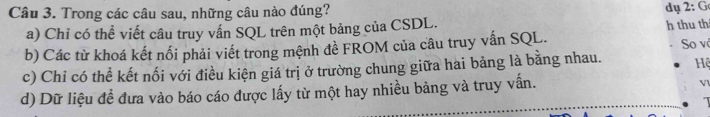 Trong các câu sau, những câu nào đúng? dụ 2:G
a) Chỉ có thể viết câu truy vấn SQL trên một bảng của CSDL. h thu th
b) Các từ khoá kết nổi phải viết trong mệnh đề FROM của câu truy vấn SQL. So vô
c) Chỉ có thể kết nối với điều kiện giá trị ở trường chung giữa hai bảng là bằng nhau. Hệ
d) Dữ liệu đề đưa vào báo cáo được lấy từ một hay nhiều bảng và truy vấn.
Vl
1