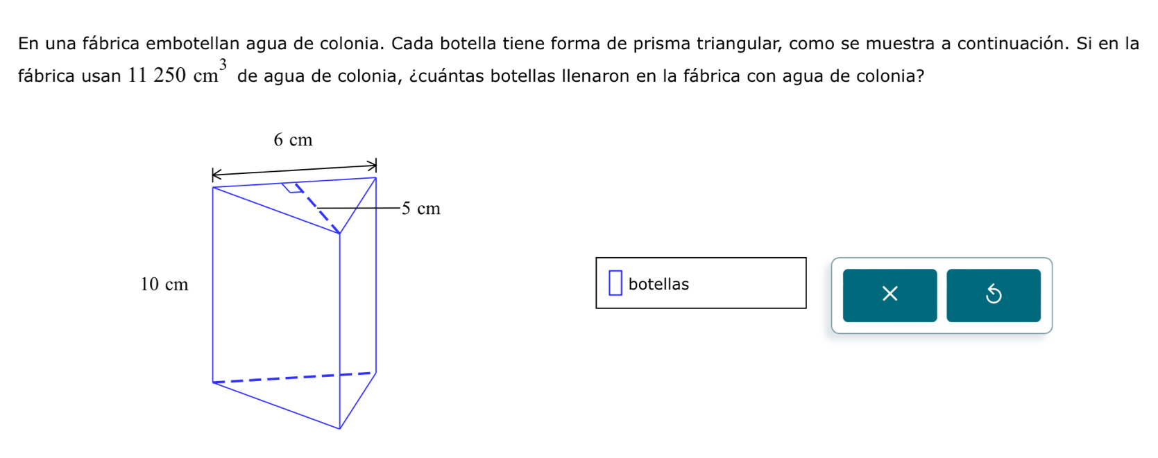 En una fábrica embotellan agua de colonia. Cada botella tiene forma de prisma triangular, como se muestra a continuación. Si en la 
fábrica usan 11250cm^3 de agua de colonia, ¿cuántas botellas Ilenaron en la fábrica con agua de colonia? 
botellas 
× 
S