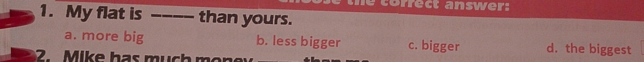 rrect answer:
1. My flat is _than yours.
a. more big b. less bigger c. bigger d. the biggest
2. Mike has much mon