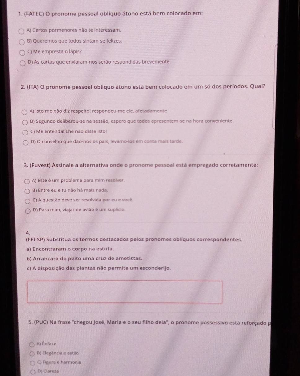 (FATEC) O pronome pessoal oblíquo átono está bem colocado em:
A) Certos pormenores não te interessam.
B) Queremos que todos sintam-se felizes.
C) Me empresta o lápis?
D) As cartas que envlaram-nos serão respondidas brevemente.
2. (ITA) O pronome pessoal oblíquo átono está bem colocado em um só dos períodos. Qual?
A) Isto me não diz respeito! respondeu-me ele, afetadamente
B) Segundo deliberou-se na sessão, espero que todos apresentem-se na hora conveniente.
C) Me entenda! Lhe não disse isto!
D) O conselho que dão-nos os pais, levamo-los em conta mais tarde.
3. (Fuvest) Assinale a alternativa onde o pronome pessoal está empregado corretamente:
A) Este é um problema para mim resolver.
B) Entre eu e tu não há mais nada.
C) A questão deve ser resolvida por eu e você.
D) Para mim, viajar de avião é um suplício
4.
(FEI-SP) Substitua os termos destacados pelos pronomes oblíquos correspondentes.
a) Encontraram o corpo na estufa.
b) Arrancara do peito uma cruz de ametistas.
c) A disposição das plantas não permite um esconderijo.
5. (PUC) Na frase 'chegou José, Maria e o seu filho dela', o pronome possessivo está reforçado p
A) Înfase
B) Elegância e estilo
C) Figura e harmonia
D) Clareza