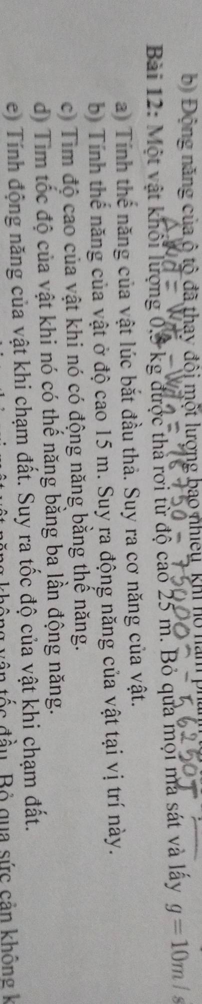 bộ Động năng của ộ tộ đã thay đội một lượng bao nhiều, khi hộ năm p 
Bài 12: Một vật khối lượng 0,5 kg được thà rơi từ độ cao 25 m. Bỏ qua mọi ma sát và lấy g=10m/s
a) Tính thế năng của vật lúc bắt đầu thả. Suy ra cơ năng của vật. 
bị Tính thể năng của vật ở độ cao 15 m. Suy ra động năng của vật tại vị trí này. 
c) Tim độ cao của vật khi nó có động năng bằng thể năng. 
d) Tim tốc độ của vật khi nó có thể năng bằng ba lần động năng. 
e) Tính động năng của vật khi chạm đất. Suy ra tốc độ của vật khi chạm đất. 
ốc đầu Bỏ qua sức cản không k