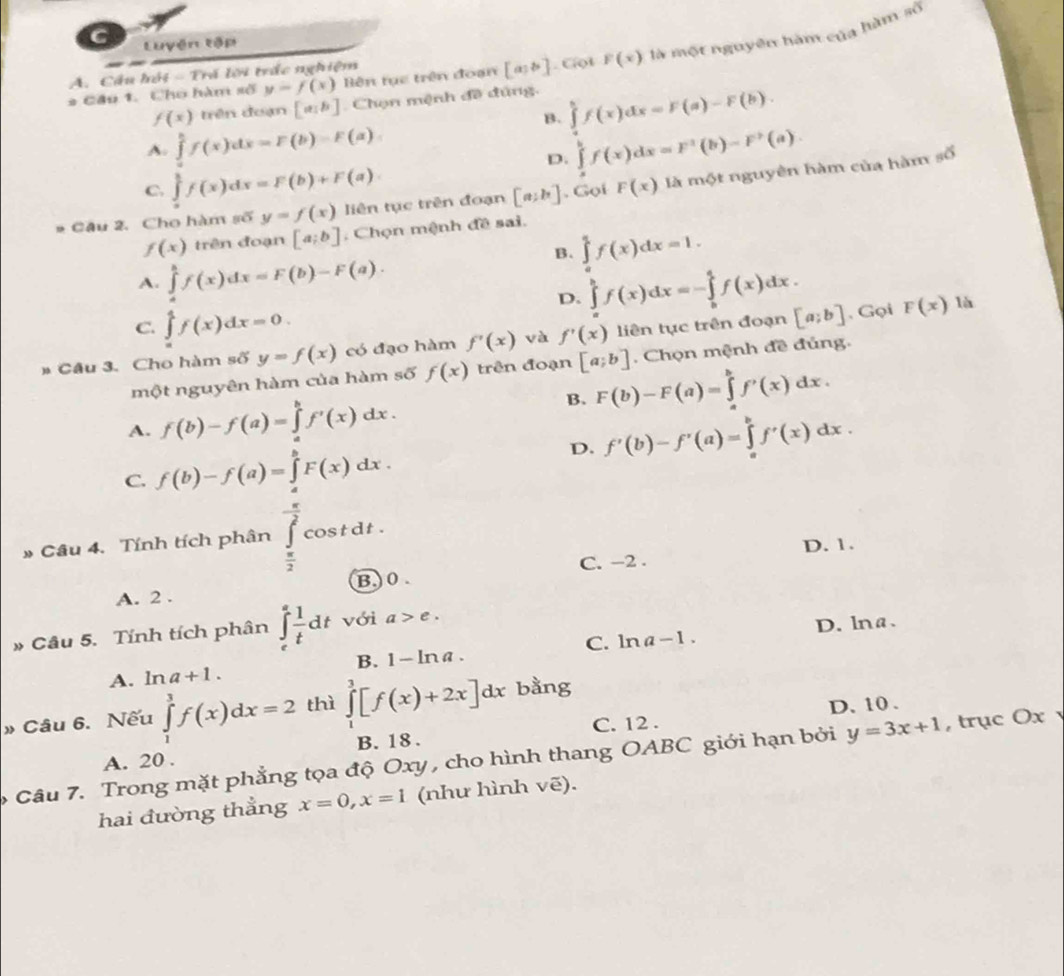 Luyện tập
* Cầu 1. Cho hàm số y=f(x) Bên tục trên đoạn [a,b]. Cột F(x) là một nguyên hàm của hàm số
A. Cầu hội - Trá lời trắc nghiệm
f(x) trên đuạn [a,b] Chọn mệnh đề đúng.
B. ∈tlimits _a^(bf(x)dx=F(a)-F(b).
A. ∈tlimits _a^bf(x)dx=F(b)=F(a). ∈tlimits _a^bf(x)dx=F^3)(b)-F^2(a).
D.
C. ∈tlimits _u^(1f(x)dx=F(b)+F(a).
# Câu 2. Cho hàm số y=f(x) liên tục trên đoạn [a;b]. Gọi F(x) là một nguyên hàm của hàm số
f(x) trên đoạn [a;b] : Chọn mệnh đề sai.
B. ∈tlimits _0^4f(x)dx=1.
A. ∈tlimits _a^bf(x)dx=F(b)-F(a).
D. ∈tlimits _a^bf(x)dx=-∈tlimits _b^af(x)dx.
C. ∈tlimits _a^4f(x)dx=0.
# Câu 3. Cho hàm số y=f(x) có đạo hàm f'(x) và f'(x) liên tục trên đoạn [a;b] , Gọi F(x)
là
một nguyên hàm của hàm số f(x) trên đoạn [a;b] , Chọn mệnh đề đủng.
A. f(b)-f(a)=∈tlimits _a^bf'(x)dx.
B. F(b)-F(a)=∈tlimits _a^bf'(x)dx.
C. f(b)-f(a)=∈tlimits _a^bF(x)dx. D. f'(b)-f'(a)=∈tlimits _a^bf'(x)dx.
# Câu 4. Tính tích phân ∈tlimits _frac π)2^- π /2 cos tdt. D. 1.
C. −2 .
B)0
A. 2 .
C. ln a-1. D. lna.
* Câu 5. Tính tích phân ∈tlimits _e^(efrac 1)tdt với a>e.
B. 1-ln a.
A. ln a+1.
» Câu 6. Nếu ∈tlimits _1^3f(x)dx=2 thì ∈tlimits _1^3[f(x)+2x]dx bằng
C. 12 . D. 10 .
A. 20 . B. 18 .
Câu 7. Trong mặt phẳng tọa độ Oxy , cho hình thang OABC giới hạn bởi y=3x+1 , trục Ox 
hai đường thẳng x=0,x=1 (như hình vẽ).