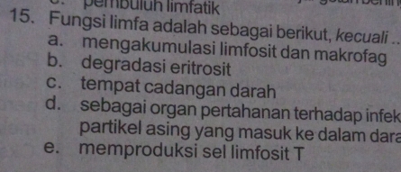 pembülüh limfatik
15. Fungsi limfa adalah sebagai berikut, kecuali .
a. mengakumulasi limfosit dan makrofag
b. degradasi eritrosit
c. tempat cadangan darah
d. sebagai organ pertahanan terhadap infek
partikel asing yang masuk ke dalam dara
e. memproduksi sel limfosit T