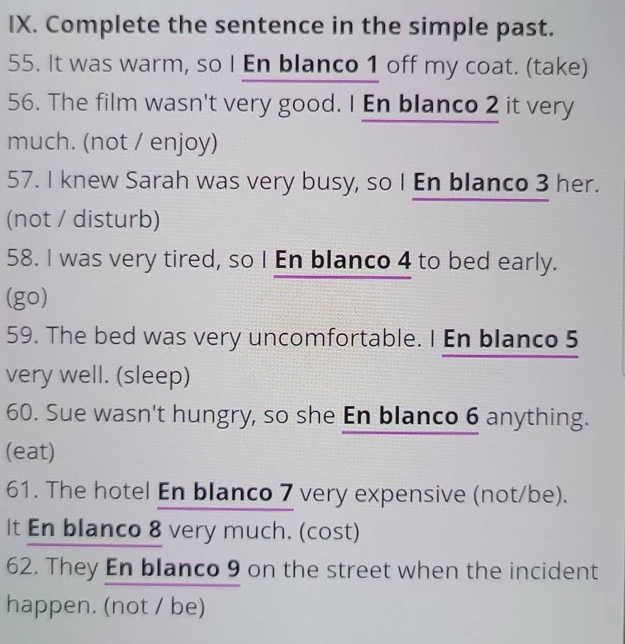 Complete the sentence in the simple past. 
55. It was warm, so I En blanco 1 off my coat. (take) 
56. The film wasn't very good. I En blanco 2 it very 
much. (not / enjoy) 
57. I knew Sarah was very busy, so I En blanco 3 her. 
(not / disturb) 
58. I was very tired, so I En blanco 4 to bed early. 
(go) 
59. The bed was very uncomfortable. I En blanco 5 
very well. (sleep) 
60. Sue wasn't hungry, so she En blanco 6 anything. 
(eat) 
61. The hotel En blanco 7 very expensive (not/be). 
It En blanco 8 very much. (cost) 
62. They En blanco 9 on the street when the incident 
happen. (not / be)