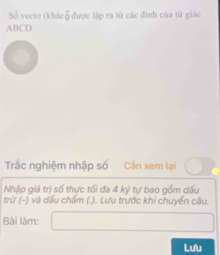 Số vectơ (khác overline 0 được lập ra từ các đỉnh của tứ giác
ABCD
Trắc nghiệm nhập số Cần xem lại 
Nhập giá trị số thực tối đa 4 ký tự bao gồm dấu 
trừ (-) và dấu chấm (.). Lưu trước khi chuyển câu. 
Bài làm: 
Lưu