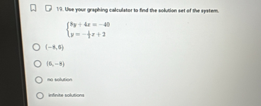 Use your graphing calculator to find the solution set of the system.
beginarrayl 8y+4x=-40 y=- 1/2 x+2endarray.
(-8,6)
(6,-8)
no solution
infinite solutions