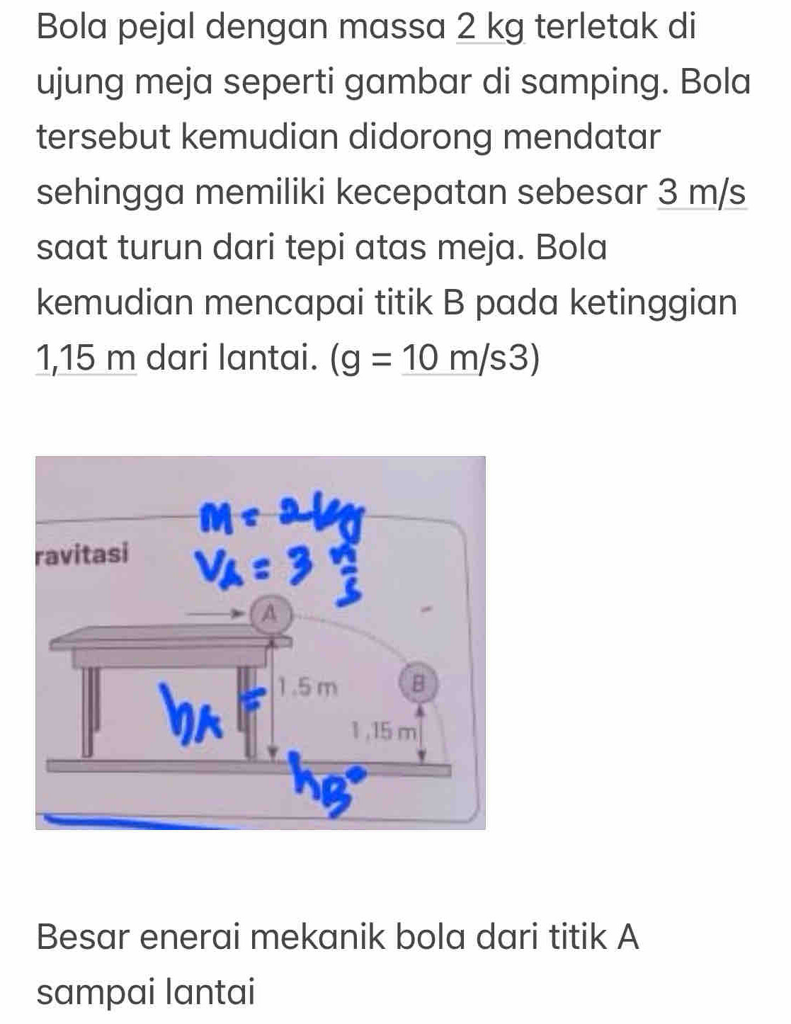 Bola pejal dengan massa 2 kg terletak di 
ujung meja seperti gambar di samping. Bola 
tersebut kemudian didorong mendatar 
sehingga memiliki kecepatan sebesar 3 m/s
saat turun dari tepi atas meja. Bola 
kemudian mencapai titik B pada ketinggian
1,15 m dari lantai. (g=10m/s3endpmatrix 
Besar enerai mekanik bola dari titik A
sampai lantai