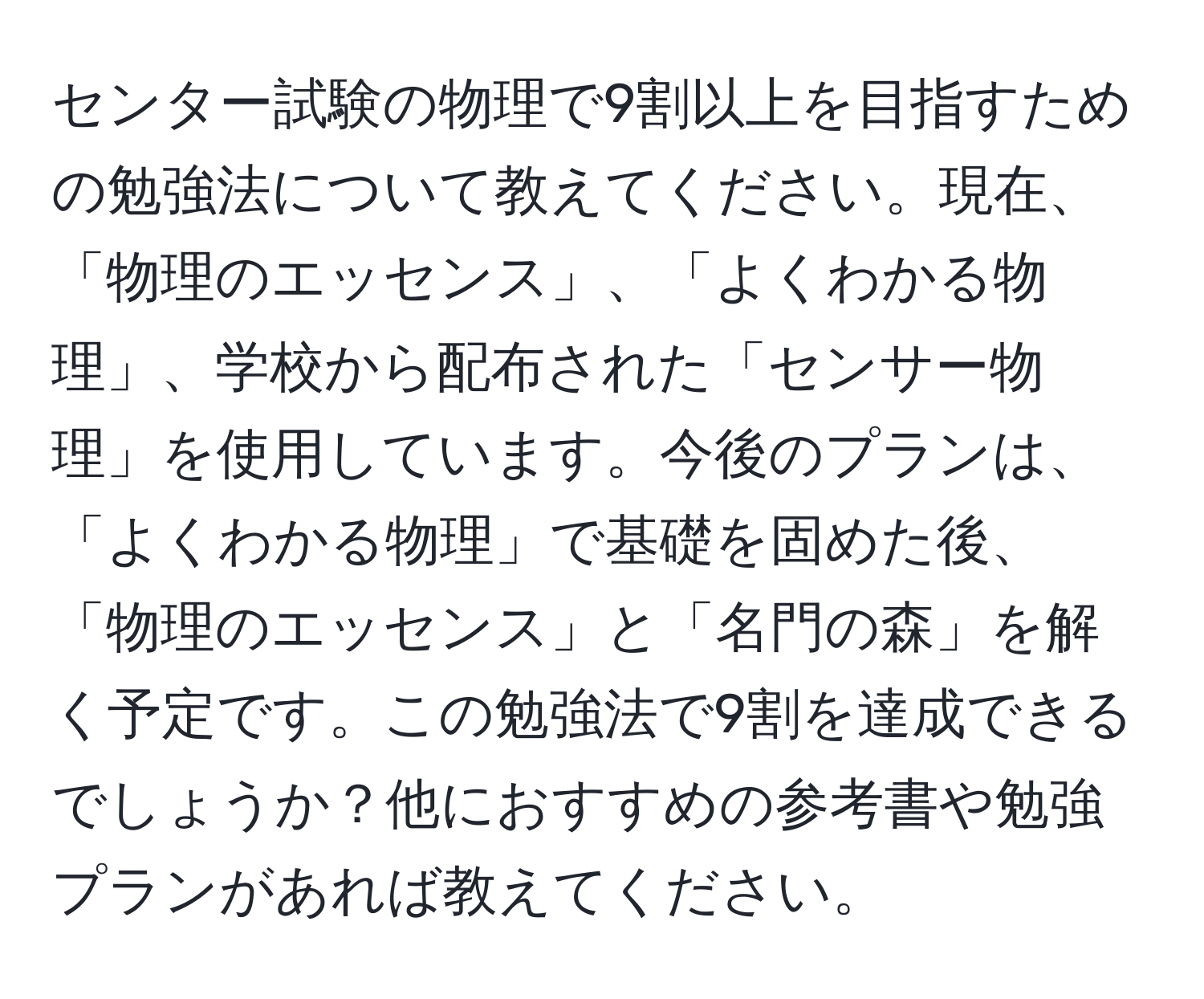 センター試験の物理で9割以上を目指すための勉強法について教えてください。現在、「物理のエッセンス」、「よくわかる物理」、学校から配布された「センサー物理」を使用しています。今後のプランは、「よくわかる物理」で基礎を固めた後、「物理のエッセンス」と「名門の森」を解く予定です。この勉強法で9割を達成できるでしょうか？他におすすめの参考書や勉強プランがあれば教えてください。