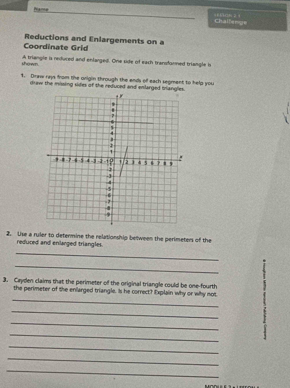 1FS5ON 21 
Name Challenge 
Reductions and Enlargements on a 
Coordinate Grid 
A triangle is reduced and enlarged. One side of each transformed triangle is 
shown. 
1. Draw rays from the origin through the ends of each segment to help you 
draw the missing sides of the reduced and enlarged triangles. 
2. Use a ruler to determine the relationship between the perimeters of the 
reduced and enlarged triangles. 
_ 
_ 
3. Cayden claims that the perimeter of the original triangle could be one-fourth 
_ 
the perimeter of the enlarged triangle. Is he correct? Explain why or why not. 
_ 
_ 
_ 
_ 
_ 
_