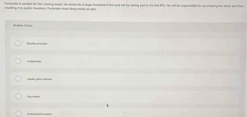 Fortunato is excited for the coming week. He works for a large investment firm and will be taking part in his first IPO. He will be responsible for purchasing the stock and then
reselling it to public investors. Fortunato most likely works as a(n)
Multiple Choice
liquidity provider.
underwriter.
capital gains advisor.
day trader.
institutional investor.