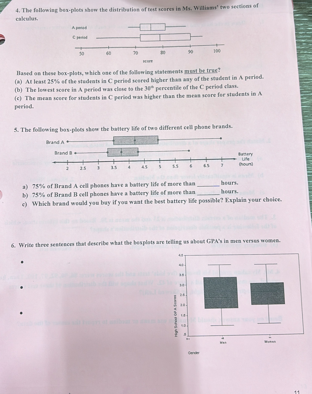 The following box-plots show the distribution of test scores in Ms. Williams’ two sections of
calculus.
Based on these box-plots, which one of the following statements must be true?
(a) At least 25% of the students in C period scored higher than any of the student in A period.
(b) The lowest score in A period was close to the 30^(th) percentile of the C period class.
(c) The mean score for students in C period was higher than the mean score for students in A
period.
5. The following box-plots show the battery life of two different cell phone brands.
a) 75% of Brand A cell phones have a battery life of more than _ hours.
b) 75% of Brand B cell phones have a battery life of more than _ hours.
c) Which brand would you buy if you want the best battery life possible? Explain your choice.
6. Write three sentences that describe what the boxplots are telling us about GPA’s in men versus women.
Gender