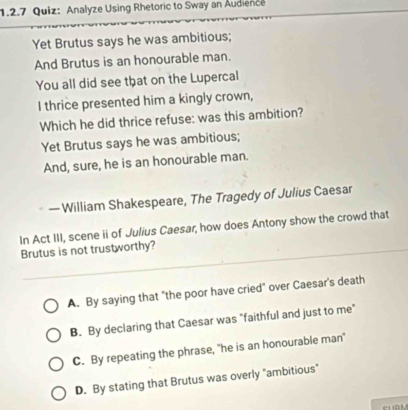 Analyze Using Rhetoric to Sway an Audience
Yet Brutus says he was ambitious;
And Brutus is an honourable man.
You all did see that on the Lupercal
I thrice presented him a kingly crown,
Which he did thrice refuse: was this ambition?
Yet Brutus says he was ambitious;
And, sure, he is an honourable man.
— William Shakespeare, The Tragedy of Julius Caesar
In Act III, scene ii of Julius Caesar, how does Antony show the crowd that
Brutus is not trustworthy?
A. By saying that "the poor have cried" over Caesar's death
B. By declaring that Caesar was "faithful and just to me"
C. By repeating the phrase, "he is an honourable man"
D. By stating that Brutus was overly "ambitious"