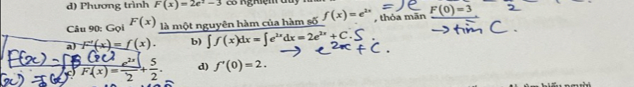 Phương trình F(x)=2e^2-3 có nghiệm du
Câu 90: Gọi F(x) là một nguyên hàm của hàm số f(x)=e^(2x) , thỏa mān F(0)=3
a F'(x)=f(x). b) ∈t f(x)dx=∈t e^(2x)dx=2e^(2x)+C
frac C2C4F(x)= e^(2x)/2 + 5/2 . d) f'(0)=2.