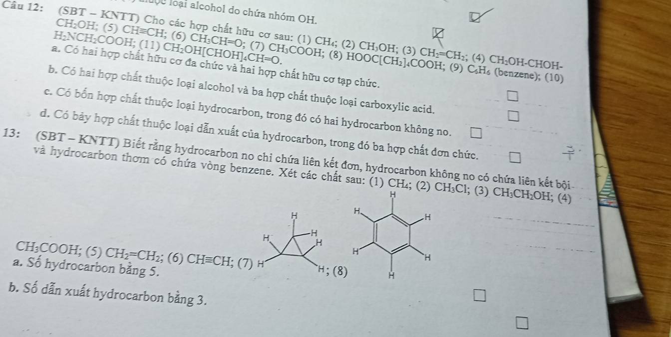 lợc loại alcohol do chứa nhóm OH.
Câu 12: (SBT - KNTT) Cho các hợp chất hữu cơ sau: (1) CH_4; (2) CH_3OH (3) CH_2=CH_2; (4) CH_2OH-CHO
CH₂OH; (5) CHequiv CH; (6) CH_3CH=O; (7) CH₃COOH; (8) HOOC[CH_2]_4COC
H₂NCH₂COOH; (11) CH₂OH[CHOH]: _4CH=O.
a. Có hai hợp chất hữu cơ đa chức và hai hợp chất hữu cơ tạp chức.
0H; (9) C₆H₆ (benzene); (10)
b. Có hai hợp chất thuộc loại alcohol và ba hợp chất thuộc loại carboxylic acid.
c. Có bốn hợp chất thuộc loại hydrocarbon, trong đó có hai hydrocarbon không no.
d. Có bảy hợp chất thuộc loại dẫn xuất của hydrocarbon, trong đó ba hợp chất đơn chức. 1
13: (SBT - KNTT) Biết rằng hydrocarbon no chi chứa liên kết đơn, hydrocarbon không no có chứa liên kết bội
và hydrocarbon thơm có chứa vòng benzene. Xét các chất sau: (1) CH₄; (2) CH_3Cl; (3) CH_3CH_2OH; (4)
CH_3COOH; (5) CH_2=CH_2; (6) CHequiv CH;(7)
a. Số hydrocarbon bằng 5.
b. Số dẫn xuất hydrocarbon bằng 3.