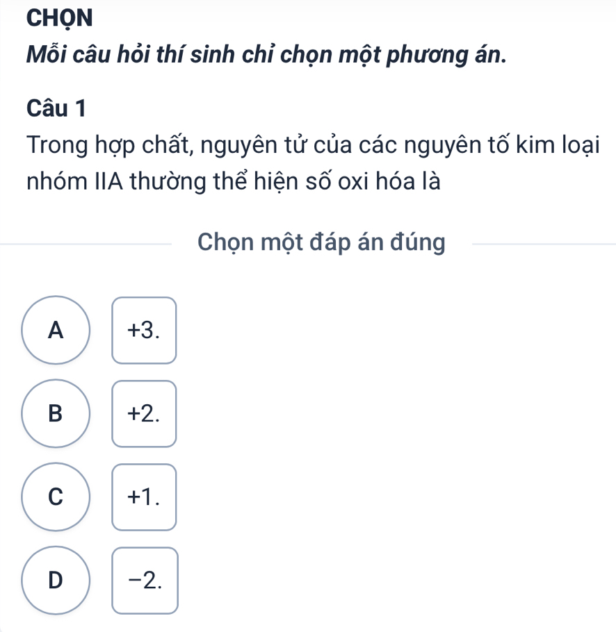 CHQN
Mỗi câu hỏi thí sinh chỉ chọn một phương án.
Câu 1
Trong hợp chất, nguyên tử của các nguyên tố kim loại
nhóm IIA thường thể hiện số oxi hóa là
Chọn một đáp án đúng
A +3.
B +2.
C +1.
D -2.