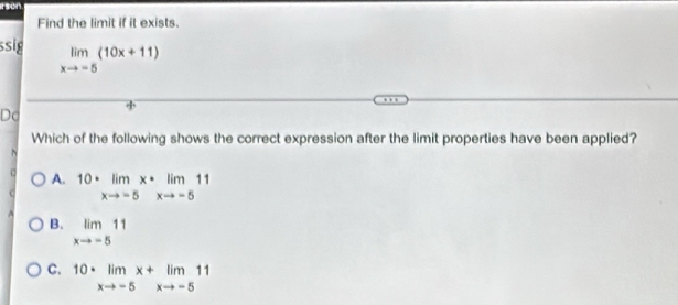 Find the limit if it exists.
ssig limlimits _xto -5(10x+11)
Do
Which of the following shows the correct expression after the limit properties have been applied?
A. 10· limlimits _xto -5x· limlimits _xto -511
B. limlimits _xto -511
C. 10· limlimits _xto -5x+limlimits _xto -511